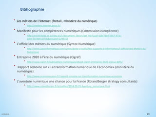 Bibliographie
*  Les métiers de l’Internet (Portail, ministère du numérique)
*  h"p://me(ers.internet.gouv.fr/	
  
*  Manifeste	
  pour	
  les	
  compétences	
  numériques	
  (Commission	
  européenne)	
  
*  h"p://eskills4jobs.ec.europa.eu/c/document_library/get_ﬁle?uuid=1abf7169-­‐5667-­‐473c-­‐
ac8e-­‐5ec9d4511fcb&groupId=2293353	
  	
  
*  L’oﬃciel	
  des	
  mé(ers	
  du	
  numérique	
  (Syntec	
  Numérique)	
  
*  h"p://www.passinforma(que.com/syntec/Boite-­‐a-­‐ou(ls/Nos-­‐supports-­‐d-­‐informa(ons/l-­‐Oﬃciel-­‐des-­‐Me(ers-­‐du-­‐
Numerique	
  	
  
*  Entreprise	
  2020	
  à	
  l’ère	
  du	
  numérique	
  (Cigref)	
  
*  h"p://www.cigref.fr/publica(ons-­‐numeriques/ebook-­‐cigref-­‐entreprise-­‐2020-­‐enjeux-­‐deﬁs/	
  	
  
*  	
  Rapport	
  Lemoine	
  sur	
  «	
  La	
  transforma(on	
  numérique	
  de	
  l’économie»	
  (ministère	
  du	
  
numérique)	
  
*  h"p://www.economie.gouv.fr/rapport-­‐lemoine-­‐sur-­‐transforma(on-­‐numerique-­‐economie	
  	
  
*  L’aventure	
  numérique	
  une	
  chance	
  pour	
  la	
  France	
  (RolandBerger	
  strategy	
  consultants)	
  	
  
*  h"p://www.rolandberger.fr/actualites/2014-­‐09-­‐29-­‐Aventure_numerique.html	
  	
  
	
  
23©CR2015
 