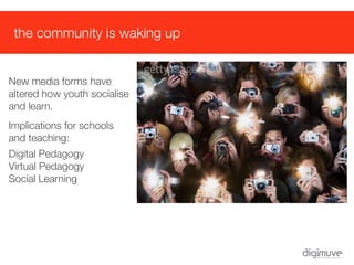 the community is waking up


New media forms have
altered how youth socialise
and learn.
Implications for schools
and teaching:
Digital Pedagogy
Virtual Pedagogy
Social Learning
 