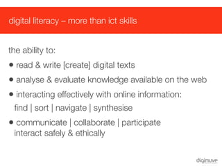 digital literacy – more than ict skills


the ability to:
• read & write [create] digital texts
• analyse & evaluate knowledge available on the web
• interacting effectively with online information:
 ﬁnd | sort | navigate | synthesise
• communicate | collaborate | participate
 interact safely & ethically
 