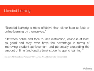 blended learning



“Blended learning is more effective than either face to face or
online learning by themselves.”

“Between online and face to face instruction, online is at least
as good and may even have the advantage in terms of
improving student achievement and potentially expanding the
amount of time (and quality time) students spend learning.”
Evaluation of Evidence-Based Practices in Online Learning [The US Department of Education 2009]
 