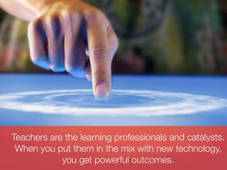 Teachers are the learning professionals and catalysts.
 When you put them in the mix with new technology,
            you get powerful outcomes.
 