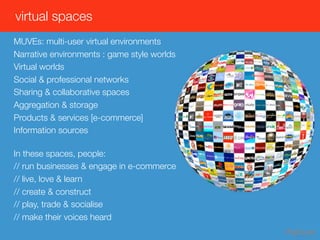 virtual spaces
MUVEs: multi-user virtual environments
Narrative environments : game style worlds
Virtual worlds
Social & professional networks
Sharing & collaborative spaces
Aggregation & storage
Products & services [e-commerce]
Information sources

In these spaces, people:
// run businesses & engage in e-commerce
// live, love & learn
// create & construct
// play, trade & socialise
// make their voices heard
 
