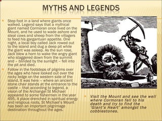 Step foot in a land where giants once walked. Legend says that a mythical giant named Cormoran once lived on the Mount, and he used to wade ashore and steal cows and sheep from the villagers to feed his gargantuan appetite. One night, a local boy called Jack rowed out to the island and dug a deep pit while the giant was asleep. As the sun rose, Jack blew a horn to wake the angry giant who staggered down from the summit and – blinded by the sunlight – fell into the pit and died.  Follow in the footsteps of pilgrims over the ages who have looked out over the rocky ledge on the western side of the island. It was here – where an ancient stone chair stands at the entrance to the castle – that according to legend, a vision of the Archangel St Michael appeared to some fishermen in the year 495. A place drenched in spiritual energy and religious roots, St Michael’s Mount has been an important pilgrimage destination throughout the ages.  Visit the Mount and see the well where Cormoran fell to his death and try to find the ‘Giant’s Heart’ amongst the cobblestones. 