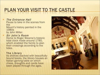 The Entrance Hall Pause to take in the scenes from the  Mount’s history painted in the 1980s  by John Miller.   Sir John’s Room Home to Roger Wearne’s historic tidal clock made around 1780, which enabled the family to plan their crossings according to the tides.  The Library Its shelves stacked with beautifully-bound books, the library houses an Italian gaming table on which chess, draughts and cards have been played through the ages. 