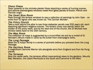 Chevy Chase Gaze upwards to the intricate plaster frieze depicting a series of hunting scenes, and admire stained-glass windows made from glass panels of Dutch, French and Flemish origin. The Small Blue Room Peek through the terrace windows to see a collection of paintings by John Opie – an artist from St Agnes who was known as ‘The Cornish Wonder’. The Priory Church Take a look behind the altar to see three alabaster panels over 500 years old, each depicting significant religious scenes. The lantern cross now stands within the shelter of the priory walls, and at the west end of the church, the St Michael rose window dates back to the 15th Century. The Map Room The collection of maps is augmented by a mummified cat and by a model of St Michael’s Mount made in 1932 by the butler from champagne corks.  The Long Passage Meet the St Aubyn family in a series of portraits before you proceed down the Long Passage. The Garrison Room A magnificent Samurai Warrior sits alongside arms from England and from far flung places.  The Terraces Atop the castle walls, the terraces afford mesmerising views to the gardens, Mounts Bay, Marazion, the Lizard Peninsula to the South and Lamorna to the West. 