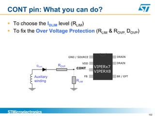 CONT pin: What you can do?
 To choose the IDLIM level (RLIM)
 To fix the Over Voltage Protection (RLIM & ROVP, DOVP)



                              GND / SOURCE              DRAIN

                                      VDD               DRAIN
            DOVP       ROVP                   VIPERx7
                                  CONT
                                              VIPERX8
           Auxiliary                     FB             BR / EPT
           winding                RLIM




                                                                   102
 