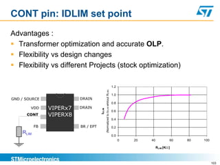CONT pin: IDLIM set point
Advantages :
 Transformer optimization and accurate OLP.
 Flexibility vs design changes
 Flexibility vs different Projects (stock optimization)

                                                                                  1.2




                                             (Normalized to IDLIM whitout RLIM)
                                                                                  1.0
GND / SOURCE              DRAIN
                                                                                  0.8
        VDD     VIPERx7   DRAIN
                                     IDLIM

                                                                                  0.6
      CONT      VIPERX8
                                                                                  0.4

           FB             BR / EPT                                                0.2
    RLIM
                                                                                  0.0
                                                                                        0   20   40           60   80   100

                                                                                                      RLIM [K ]



                                                                                                                              103
 