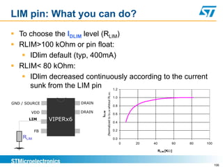 LIM pin: What you can do?
 To choose the IDLIM level (RLIM)
 RLIM>100 kOhm or pin float:
    IDlim default (typ, 400mA)
 RLIM< 80 kOhm:
    IDlim decreased continuously according to the current
     sunk from the LIM pin      1.2




                                          (Normalized to IDLIM whitout RLIM)
                                                                               1.0
GND / SOURCE              DRAIN
                                                                               0.8

        VDD               DRAIN
                                  IDLIM


                                                                               0.6
       LIM      VIPERx6                                                        0.4

           FB                                                                  0.2

    RLIM                                                                       0.0
                                                                                     0   20   40           60   80   100

                                                                                                   RLIM [K ]



                                                                                                                           106
 