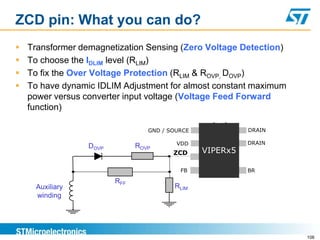 ZCD pin: What you can do?
   Transformer demagnetization Sensing (Zero Voltage Detection)
   To choose the IDLIM level (RLIM)
   To fix the Over Voltage Protection (RLIM & ROVP, DOVP)
   To have dynamic IDLIM Adjustment for almost constant maximum
    power versus converter input voltage (Voltage Feed Forward
    function)

                                  GND / SOURCE             DRAIN

                                          VDD              DRAIN
                  DOVP         ROVP
                                         ZCD     VIPERx5

                                           FB              BR

                         RFF
     Auxiliary                           RLIM
     winding




                                                                   108
 