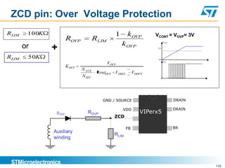 ZCD pin: Over Voltage Protection
R LIM    100K                                     1      kOVP         VCONT = VOVP= 3V
                        ROVP            RLIM
        or                                            k OVP                 VCONT



                +                                                      3V




RLIM     50K
                                                                            VDS
                                               VOVP
                        K OVP
                                N AUX
                                         VoutOVP VDSEC        VDOVP
                                N SEC




                                           GND / SOURCE                             DRAIN

                                                      VDD                           DRAIN
                 DOVP              ROVP                          VIPerx5
                                                  ZCD

                                                         FB                         BR
                Auxiliary
                                                  RLIM
                winding




                                                                                            110
 