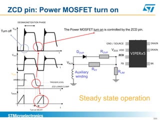 ZCD pin: Power MOSFET turn on
                  DEGMAGNETIZATION PHASE


            VDS
Turn off                                                   The Power MOSFET turn on is controlled by the ZCD pin.



                                                                                        GND / SOURCE                DRAIN

                                                                                            VZCD   VDD              DRAIN
                                                                    DOVP             ROVP
           VAUX
                                                   t
                                                                                                   ZCD
                                                                                                          VIPERx5

                                                            VAUX                                    FB              BR
                                                       t
                                                                               RFF
                                                                   Auxiliary                       RLIM
           VZCD
                                                                   winding
            ARMING LEVEL
                                           TRIGGER LEVEL

                                            ZCD LOWER CLAMP
                                                       t
       IDRAIN


                                                                     Steady state operation
                                                       t
                           Turn on DELAY




                                                                                                                      111
 