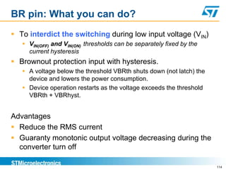 BR pin: What you can do?
 To interdict the switching during low input voltage (VIN)
    VIN(OFF) and VIN(ON) thresholds can be separately fixed by the
     current hysteresis
 Brownout protection input with hysteresis.
    A voltage below the threshold VBRth shuts down (not latch) the
     device and lowers the power consumption.
    Device operation restarts as the voltage exceeds the threshold
     VBRth + VBRhyst.


Advantages
 Reduce the RMS current
 Guaranty monotonic output voltage decreasing during the
  converter turn off

                                                                      114
 