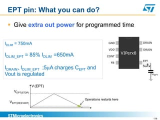 EPT pin: What you can do?

  Give extra out power for programmed time

IDLIM = 750mA                                      GND                 DRAIN

                                                   VDD                 DRAIN
                                                             VIPerx8
IDLIM_EPT = 85% IDLIM =650mA                     CONT
                                                                       EPT
                                                    FB
                                                                       5uA
IDRAIN> IDLIM_EPT ;5 A charges CEPT and
Vout is regulated                                                            CEPT


                  V (EPT)
    VEPT(STOP)

                                  Operations restarts here
  VEPT(RESTART)



                                                                               118
 