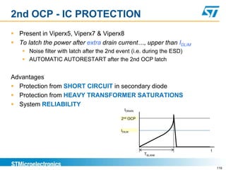 2nd OCP - IC PROTECTION
 Present in Viperx5, Viperx7 & Viperx8
 To latch the power after extra drain current…, upper than IDLIM
     Noise filter with latch after the 2nd event (i.e. during the ESD)
     AUTOMATIC AUTORESTART after the 2nd OCP latch


Advantages
 Protection from SHORT CIRCUIT in secondary diode
 Protection from HEAVY TRANSFORMER SATURATIONS
 System RELIABILITY
                                               IDRAIN

                                             2nd OCP


                                             IDILM




                                                                          t
                                                        TBLANK


                                                                              119
 