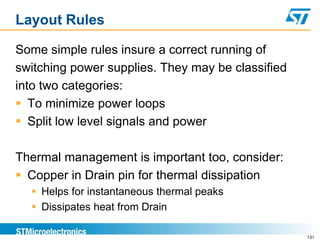Layout Rules

Some simple rules insure a correct running of
switching power supplies. They may be classified
into two categories:
 To minimize power loops
 Split low level signals and power

Thermal management is important too, consider:
 Copper in Drain pin for thermal dissipation
   Helps for instantaneous thermal peaks
   Dissipates heat from Drain

                                                   131
 
