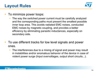 Layout Rules
 To minimize power loops:
    The way the switched power current must be carefully analyzed
     and the corresponding paths must present the smallest possible
     inner loop area. This avoids radiated EMC noises, conducted
     EMC noises by magnetic coupling, and provides a better
     efficiency by eliminating parasitic inductances, especially on
     secondary side.


 To use different tracks for low level signals and power
  ones.
    The interferences due to a mixing of signal and power may result
     in instabilities and/or anomalous behavior of the device in case of
     violent power surge (Input overvoltages, output short circuits...).




                                                                           132
 