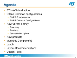 Agenda
 ST brief Introduction
 Offline Common configurations
     SMPS Fundamentals
     SMPS Common Configurations
 New VIPer+ Family
     Roadmap
     Products
     Detailed description
   New products
   Magnetic Components
   Lunch
   Layout Recommendations
   Design Tools
                                   2
 