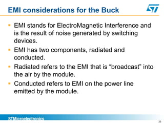 EMI considerations for the Buck

 EMI stands for ElectroMagnetic Interference and
  is the result of noise generated by switching
  devices.
 EMI has two components, radiated and
  conducted.
 Radiated refers to the EMI that is “broadcast” into
  the air by the module.
 Conducted refers to EMI on the power line
  emitted by the module.



                                                        23
 