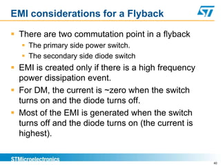EMI considerations for a Flyback

 There are two commutation point in a flyback
   The primary side power switch.
   The secondary side diode switch
 EMI is created only if there is a high frequency
  power dissipation event.
 For DM, the current is ~zero when the switch
  turns on and the diode turns off.
 Most of the EMI is generated when the switch
  turns off and the diode turns on (the current is
  highest).


                                                     40
 