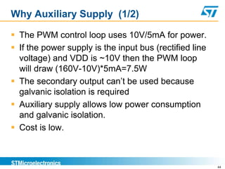 Why Auxiliary Supply (1/2)

 The PWM control loop uses 10V/5mA for power.
 If the power supply is the input bus (rectified line
  voltage) and VDD is ~10V then the PWM loop
  will draw (160V-10V)*5mA=7.5W
 The secondary output can’t be used because
  galvanic isolation is required
 Auxiliary supply allows low power consumption
  and galvanic isolation.
 Cost is low.



                                                         44
 