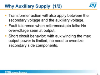 Why Auxiliary Supply (1/2)

 Transformer action will also apply between the
  secondary voltage and the auxiliary voltage.
 Fault tolerence when reference/opto fails: No
  overvoltage seen at output.
 Short circuit behavior: with aux winding the max
  output power is limited, no need to oversize
  secondary side components.




                                                     45
 