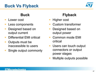 Buck Vs Flyback

           Buck                        Flyback
 Lower cost                   Higher cost
 Less components              Custom transformer
 Designed based on            Designed based on
  output current                output power
 Differential EMI critical    Common mode EMI
 Outputs must be               critical
  inaccessible to users        Users can touch output
 Single output commonly        connectors or output
                                power stages
                               Multiple outputs possible


                                                            47
 