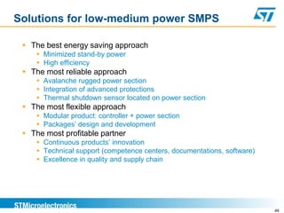 Solutions for low-medium power SMPS

  The best energy saving approach
     Minimized stand-by power
     High efficiency
  The most reliable approach
     Avalanche rugged power section
     Integration of advanced protections
     Thermal shutdown sensor located on power section
  The most flexible approach
     Modular product: controller + power section
     Packages’ design and development
  The most profitable partner
     Continuous products’ innovation
     Technical support (competence centers, documentations, software)
     Excellence in quality and supply chain




                                                                         49
 