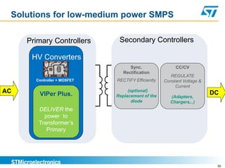 Solutions for low-medium power SMPS

     Primary Controllers      Secondary Controllers

      HV Converters
                                   Sync.                CC/CV
                                Rectification
                                                      REGULATE
       Controller + MOSFET   RECTIFY Efficiently   Constant Voltage &
                                                        Current
AC      VIPer Plus.
                                  (optional)
                                                                        DC
                             Replacement of the       (Adapters,
                                    diode             Chargers,..)
        DELIVER the
          power to
        Transformer’s
           Primary




                                                                         50
 
