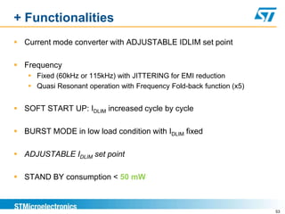 + Functionalities
 Current mode converter with ADJUSTABLE IDLIM set point

 Frequency
    Fixed (60kHz or 115kHz) with JITTERING for EMI reduction
    Quasi Resonant operation with Frequency Fold-back function (x5)


 SOFT START UP: IDLIM increased cycle by cycle

 BURST MODE in low load condition with IDLIM fixed

 ADJUSTABLE IDLIM set point

 STAND BY consumption < 50 mW



                                                                       53
 