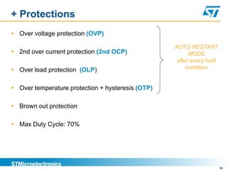 + Protections
 Over voltage protection (OVP)

                                                   AUTO RESTART
 2nd over current protection (2nd OCP)                  MODE
                                                    after every fault
 Over load protection (OLP)                            condition


 Over temperature protection + hysteresis (OTP)

 Brown out protection

 Max Duty Cycle: 70%




                                                                        54
 