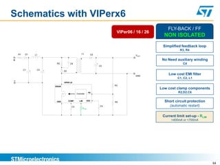 Schematics with VIPerx6
                                                                                                       FLY-BACK / FF
                                                                               VIPer06 / 16 / 26
                                                                                                     NON ISOLATED
                                                                                                    Simplified feedback loop
                                                                                                              R3, R4
    R1    D1       L1                                  T1       D3                       VOUT

+                                                                                                   No Need auxiliary winding
                              R2           C6                        +                                          C4
                                                                         C5
         C1    +    C2   +           D2

                                                                                        GND
                                                                                                       Low cost EMI filter
                                                                                                             C1, C2, L1
-                                    VIPER x6

                             DRAIN                                            R3
                                                                                                   Low cost clamp components
                                                 Controller
                                                               FB                                            R2,D2,C6

                              GND         COMP      LIM       VDD
                                                                              R4                     Short circuit protection
                                            C3                           C4                            (automatic restart)
                                                        RLIM


                                                                                                    Current limit set-up - RLIM
                                                                                                         <400mA or <700mA




                                                                                                                                  64
 