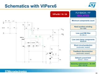 Schematics with VIPerx6
                                                                                                                                     FLY-BACK / FF
                                                                                                         VIPer06 / 16 / 26
                                                                                                                                       ISOLATED
        R1    D1       L1                                                                                                        Minimum components count
 +
                                      R2           C6

                        C2
                                                                                                                                    Need auxiliary winding
AC IN        C1    +         +               D2                    T1           D3                                                         C4 + AUX
                                                                                                                         VOUT

                                                                                                          +
  -                                                                                                           C5
                                                                                                                                      Low cost EMI filter
                                                                                                                         GND
                                                                                                                                           C1, C2, L1
                                                                          R6         D4        C6
                                 VIPER x6

                                     DRAIN
                                                                                                                                 Low cost clamp components
                                                                           FB
                                                                                                                                           R2,D2,C6
                                                             Controller



                                      GND         COMP          LIM       VDD                                                      Short circuit protection
                                                                                          C4
                                                                                                                                     (automatic restart)
                                                                                                    R5
                                                                                                                    R3

                                                                                                IC3
                                                                                                                                  Feedback disconnection
                                                                                                         R4    C7
                                                                                                                                     (automatic restart)

                                                                                                IC2
                                                                                                                                     Default current limit
                                                        C3                                                          R4                  400mA / 700mA


                                                                                                                                Stand-by optimization , 30 mW
                                                                                                                                         AUX + D4, R5




                                                                                                                                                                69
 