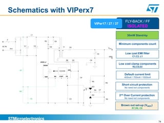 Schematics with VIPerx7
                                                                                                                                       FLY-BACK / FF
                                                                                                            VIPer17 / 27 / 37
                                                                                                                                         ISOLATED
                              L1                                                                                                         30mW Stand-by
        F
                                               R2          C6
                                                                                                                                   Minimum components count
AC IN                  C1 +        C2 +               D2              T1           D3
            NTC                                                                                                             VOUT

                                                                                                             +
                                                                                                                 C5                    Low cost EMI filter
                                                                                                                            GND              C1,C2, L1
                                                                             R6         D4        C6
                                          VIPER x7

                                              DRAIN
                                                                                                                                   Low cost clamp components
                                                                                                                                              R2,C6,D2
                  R7                                                              VDD
                                                                Controller

                                                                                                                                       Default current limit
                                               GND         BR   CONT         FB
                                                                                             C4                                       400mA / 700mA / 1000mA
                                                                                                       R5
                                                                                                                       R3
                                                                                                                                     Short circuit protection
                                                                                                   IC3
                                                                                                                                       No need ext components
                                                                                                            R4    C7
                  R8

                                                                                                   IC2                             2nd Over Current protection
                              C6                                                   C3                                  R4             No need ext components


                                                                                                                                    Brown out set-up (VINDC)
                                                                                                                                             R7,R8, C6




                                                                                                                                                                 74
 