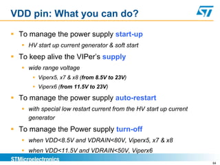 VDD pin: What you can do?

 To manage the power supply start-up
    HV start up current generator & soft start
 To keep alive the VIPer’s supply
    wide range voltage
        Viperx5, x7 & x8 (from 8.5V to 23V)
        Viperx6 (from 11.5V to 23V)

 To manage the power supply auto-restart
    with special low restart current from the HV start up current
     generator
 To manage the Power supply turn-off
    when VDD<8.5V and VDRAIN<80V, Viperx5, x7 & x8
    when VDD<11.5V and VDRAIN<50V, Viperx6
                                                                     84
 