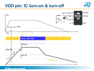 VDD pin: IC turn-on & turn-off
                                                              GND / SOURCE                DRAIN
                                                                               HV start
VIN                                                                            up
                                                                         VDD              DRAIN
                                                                  IDS_
                                                    Aux
                                                                  CH   CONT
                                                    winding

                                                                          FB              BR

 VDRAIN _START= 80V


VDD                     SOFT
                        START

Fsw = 0 KHz           Fsw = 60 KHz   Fsw = 0 KHz

                      VDD(max
                      )

VDD_ON


                      VDD_OF
                      F
                                     VDD(restart)
 