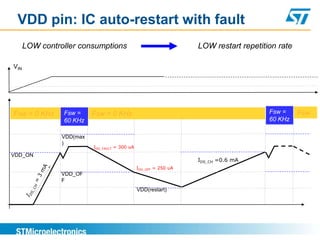 VDD pin: IC auto-restart with fault
      LOW controller consumptions                                 LOW restart repetition rate

VIN




Fsw = 0 KHz     Fsw =     Fsw = 0 KHz                                                 Fsw =     Fsw
                60 KHz                                                                60 KHz

                VDD(max
                )
                          IDD_FAULT = 300 uA
VDD_ON
                                                                  IDS_CH =0.6 mA
                                               IDD_OFF = 250 uA
                VDD_OF
                F
                                               VDD(restart)
 