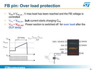 FB pin: Over load protection
           VFB ≥ VFB_lin , V max load has been reached and the FB voltage is
            controlled
           VFB = VFB_lin, 3uA current starts charging CFB
           VFB = VFB_olp, Power section is switched off for over load after the
            OLP delay


                   OLP delay         VFB _ olp VFB _ lin
      VFB                      CFB
                   =                        3 A
VFB_olp                                                    GND / SOURCE              DRAIN
                                                                           VIPERx5
                                                                     VDD             DRAIN
VFB_lin
                                                                    CONT
                                                                           VIPERx7
                                                                     FB
                                                                           VIPERx8   BR
      VDS                              t                       3 A
                                                              CFB




                                                                                             92
 