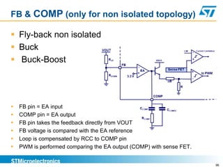 FB & COMP (only for non isolated topology)

 Fly-back non isolated
 Buck
 Buck-Boost




   FB pin = EA input
   COMP pin = EA output
   FB pin takes the feedback directly from VOUT
   FB voltage is compared with the EA reference
   Loop is compensated by RCC to COMP pin
   PWM is performed comparing the EA output (COMP) with sense FET.


                                                                      96
 