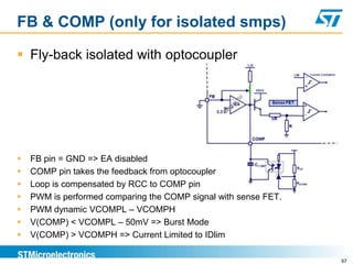 FB & COMP (only for isolated smps)

 Fly-back isolated with optocoupler




   FB pin = GND => EA disabled
   COMP pin takes the feedback from optocoupler
   Loop is compensated by RCC to COMP pin
   PWM is performed comparing the COMP signal with sense FET.
   PWM dynamic VCOMPL – VCOMPH
   V(COMP) < VCOMPL – 50mV => Burst Mode
   V(COMP) > VCOMPH => Current Limited to IDlim

                                                                 97
 