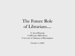 The Future Role
of Librarians….
T. Scott Plutchak
UAB Lister Hill Library
University of Alabama at Birmingham
October 3, 2006
 