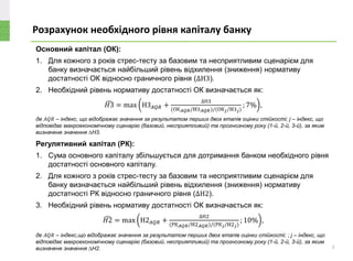 Основний капітал (ОК):
1. Для кожного з років стрес-тесту за базовим та несприятливим сценарієм для
банку визначається найбільший рівень відхилення (зниження) нормативу
достатності ОК відносно граничного рівня (∆Н3).
2. Необхідний рівень нормативу достатності ОК визначається як:
෢𝐻3 = max H3 𝐴𝑄𝑅 +
∆Н3
(ОК 𝐴𝑄𝑅/H3 𝐴𝑄𝑅)/(ОК 𝑗/H3 𝑗)
; 7% ,
Регулятивний капітал (РК):
1. Сума основного капіталу збільшується для дотримання банком необхідного рівня
достатності основного капіталу.
2. Для кожного з років стрес-тесту за базовим та несприятливим сценарієм для
банку визначається найбільший рівень відхилення (зниження) нормативу
достатності РК відносно граничного рівня (∆Н2).
3. Необхідний рівень нормативу достатності ОК визначається як:
෢𝐻2 = max H2 𝐴𝑄𝑅 +
∆Н2
(РК 𝐴𝑄𝑅/H2 𝐴𝑄𝑅)/(РК 𝑗/H2 𝑗)
; 10% ,
Розрахунок необхідного рівня капіталу банку
8
де 𝐴𝑄𝑅 – індекс, що відображає значення за результатом перших двох етапів оцінки стійкості; j – індекс, що
відповідає макроекономічному сценарію (базовий, несприятливий) та прогнозному року (1-й, 2-й, 3-й), за яким
визначене значення ∆Н3.
де 𝐴𝑄𝑅 – індекс,що відображає значення за результатом перших двох етапів оцінки стійкості; ; j – індекс, що
відповідає макроекономічному сценарію (базовий, несприятливий) та прогнозному року (1-й, 2-й, 3-й), за яким
визначене значення ∆Н2.
 