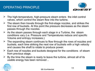 11GE-Confidential
OPERATING PRINCIPLE
 The high-temperature, high-pressure steam enters the inlet control
valves, which control the steam flow into the turbine.
 The steam then travels through the first-stage nozzles, and strikes the
first row of buckets. At this point the pressure decreases as the steam
passes through the nozzles.
 As the steam passes through each stage in a Turbine, the steam
conditions vary (i.e. Pressure and Temperatures reduce and specific
Volume and entropy increases.)
 The expanding steam continues to flow through the rows of nozzles and
buckets, each time striking the next row of buckets with a high velocity
and causes the shaft to rotate to produce power.
 Each row of nozzles and buckets designed for the conditions of steam
from previous stage.
 By the time the steam is ready to leave the turbine, almost all of its
usable energy has been removed ..
 