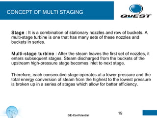 19GE-Confidential
CONCEPT OF MULTI STAGING
Stage : It is a combination of stationary nozzles and row of buckets. A
multi-stage turbine is one that has many sets of these nozzles and
buckets in series.
Multi-stage turbine : After the steam leaves the first set of nozzles, it
enters subsequent stages. Steam discharged from the buckets of the
upstream high-pressure stage becomes inlet to next stage.
Therefore, each consecutive stage operates at a lower pressure and the
total energy conversion of steam from the highest to the lowest pressure
is broken up in a series of stages which allow for better efficiency.
 