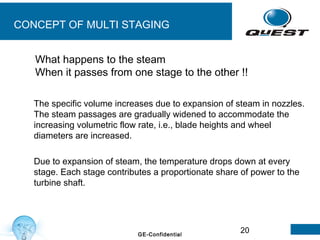 20GE-Confidential
CONCEPT OF MULTI STAGING
The specific volume increases due to expansion of steam in nozzles.
The steam passages are gradually widened to accommodate the
increasing volumetric flow rate, i.e., blade heights and wheel
diameters are increased.
Due to expansion of steam, the temperature drops down at every
stage. Each stage contributes a proportionate share of power to the
turbine shaft.
What happens to the steam
When it passes from one stage to the other !!
 