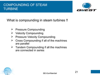 21GE-Confidential
COMPOUNDING OF STEAM
TURBINE
 Pressure Compounding
 Velocity Compounding
 Pressure Velocity Compounding
 Cross Compounding if all of the machines
are parallel
 Tandem Compounding if all the machines
are connected in series
What is compounding in steam turbines !!
 
