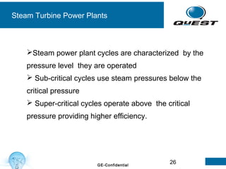 26GE-Confidential
Steam Turbine Power Plants
Steam power plant cycles are characterized by the
pressure level they are operated
 Sub-critical cycles use steam pressures below the
critical pressure
 Super-critical cycles operate above the critical
pressure providing higher efficiency.
 