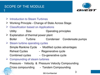 3GE-Confidential
SCOPE OF THE MODULE
1
 Introduction to Steam Turbines
 Working Principle - Change of State Across Stage
 Classification based on Applications
Utility Size Operating principles
 Explanation of thermal power plant
Boiler Turbine Condenser Condensate pumps
 Steam turbine operating cycles
Simple Rankine Cycle - Modified cycles advantages
Reheat Cycles - Regenerative cycle
Combined cycles - Co-generative cycle
 Compounding of steam turbines
Pressure - Velocity & Pressure Velocity Compounding
Cross compounding - Tandem Compounding
 