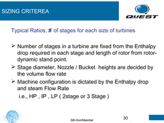 30GE-Confidential
SIZING CRITEREA
Typical Ratios, # of stages for each size of turbines
 Number of stages in a turbine are fixed from the Enthalpy
drop required in each stage and length of rotor from rotor-
dynamic stand point.
 Stage diameter, Nozzle / Bucket heights are decided by
the volume flow rate
 Machine configuration is dictated by the Enthalpy drop
and steam Flow Rate
i.e., HP , IP , LP ( 2stage or 3 Stage )
 