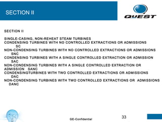 33GE-Confidential
SECTION II
SECTION II
SINGLE-CASING, NON-REHEAT STEAM TURBINES
CONDENSING TURBINES WITH NO CONTROLLED EXTRACTIONS OR ADMISSIONS
SC
NON-CONDENSING TURBINES WITH NO CONTROLLED EXTRACTIONS OR ADMISSIONS
SNC
CONDENSING TURBINES WITH A SINGLE CONTROLLED EXTRACTION OR ADMISSION
SAC
NON-CONDENSING TURBINES WITH A SINGLE CONTROLLED EXTRACTION OR
ADMISSION SANC
CONDENSINGTURBINES WITH TWO CONTROLLED EXTRACTIONS OR ADMISSIONS
DAC
NON-CONDENSING TURBINES WITH TWO CONTROLLED EXTRACTIONS OR ADMISSIONS
DANC
 
