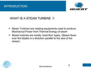 4GE-Confidential
INTRODUCTION
 Steam Turbines are rotating equipments used to produce
Mechanical Power from Thermal Energy of steam
 Steam turbines are mostly 'axial flow' types. (Steam flows
over the blades in a direction parallel to the axis of the
wheel.)
WHAT IS A STEAM TURBINE !!
 